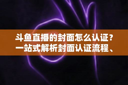 斗鱼直播的封面怎么认证?一站式解析封面认证流程、审核规范与优化技巧 斗鱼直播的封面怎么认证?一站式解析封面认证流程、审核规范与优化技巧