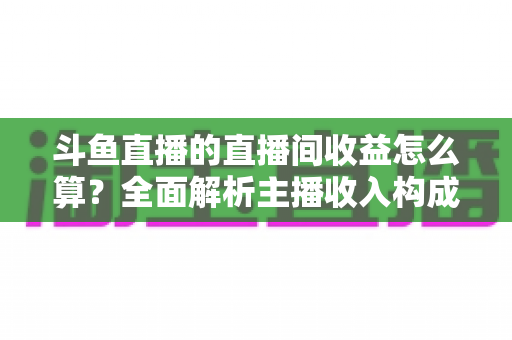 斗鱼直播的直播间收益怎么算？全面解析主播收入构成、分成比例与结算规则