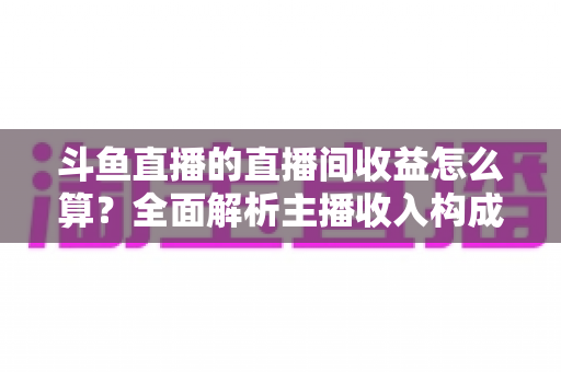 斗鱼直播的直播间收益怎么算？全面解析主播收入构成、分成比例与结算规则