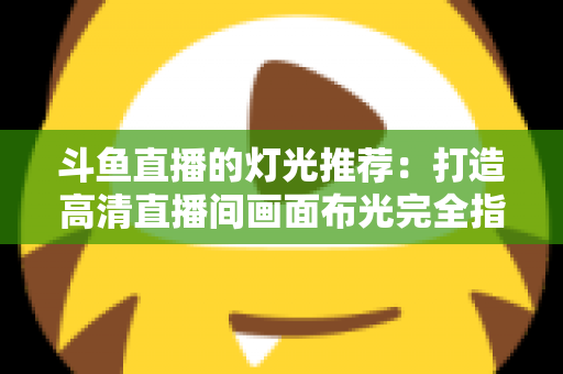 斗鱼直播的灯光推荐：打造高清直播间画面布光完全指南