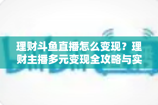 理财斗鱼直播怎么变现？理财主播多元变现全攻略与实战指南