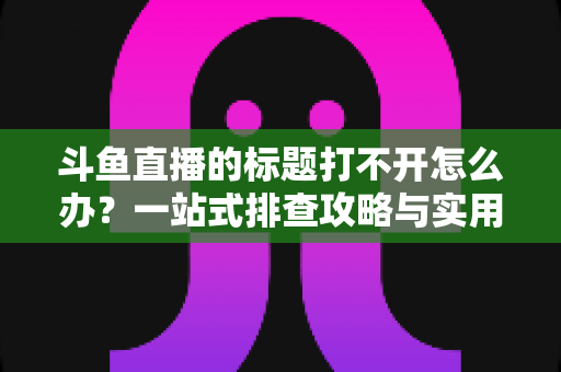 斗鱼直播的标题打不开怎么办？一站式排查攻略与实用解决技巧全解析