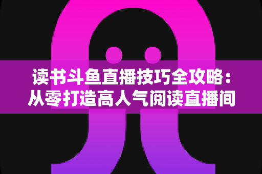 读书斗鱼直播技巧全攻略：从零打造高人气阅读直播间的实战指南