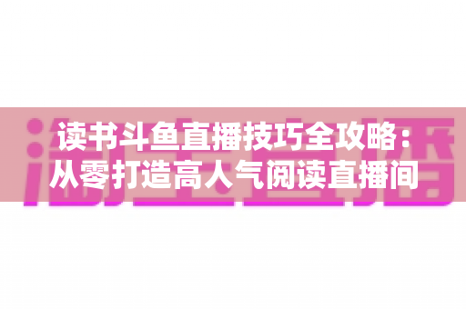 读书斗鱼直播技巧全攻略：从零打造高人气阅读直播间的实战指南