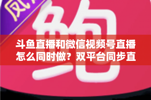 斗鱼直播和微信视频号直播怎么同时做?双平台同步直播运营全攻略 斗鱼直播和微信视频号直播怎么同时做?双平台同步直播运营全攻略
