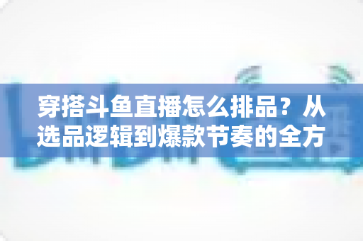 穿搭斗鱼直播怎么排品？从选品逻辑到爆款节奏的全方位实战指南，看完就能上手