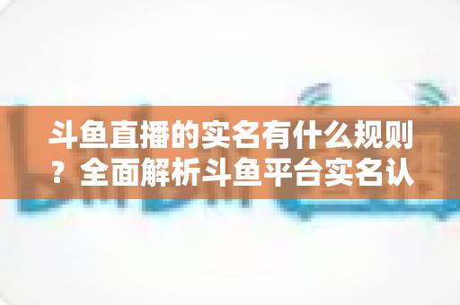 斗鱼直播的实名有什么规则？全面解析斗鱼平台实名认证政策与操作指南