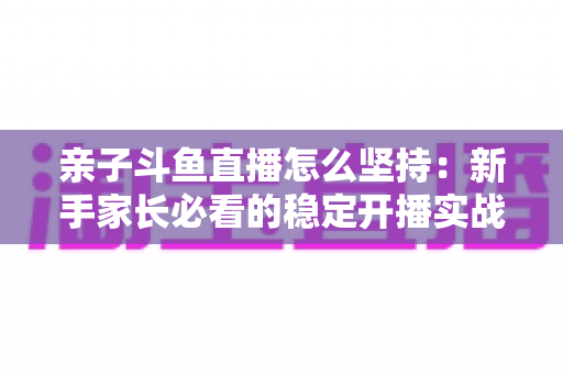 亲子斗鱼直播怎么坚持：新手家长必看的稳定开播实战指南