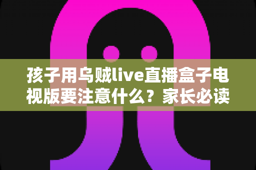 孩子用乌贼live直播盒子电视版要注意什么?家长必读的全面安全使用指南 孩子用乌贼live直播盒子电视版要注意什么?家长必读的全面安全使用指南