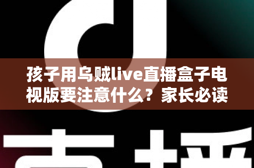 孩子用乌贼live直播盒子电视版要注意什么？家长必读的全面安全使用指南