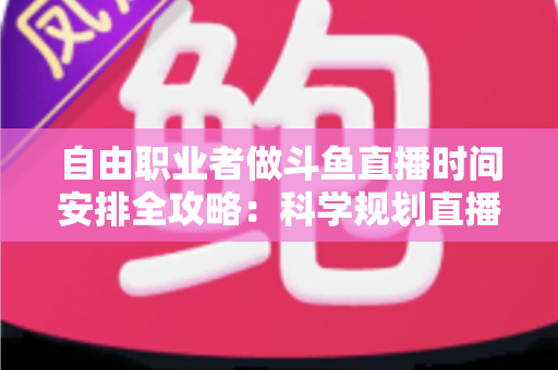 自由职业者做斗鱼直播时间安排全攻略：科学规划直播时段，实现主业与副业双赢