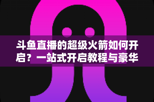 斗鱼直播的超级火箭如何开启?一站式开启教程与豪华礼物全解析 斗鱼直播的超级火箭如何开启?一站式开启教程与豪华礼物全解析