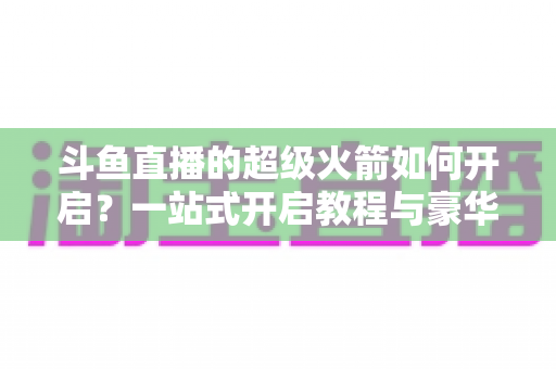 斗鱼直播的超级火箭如何开启？一站式开启教程与豪华礼物全解析