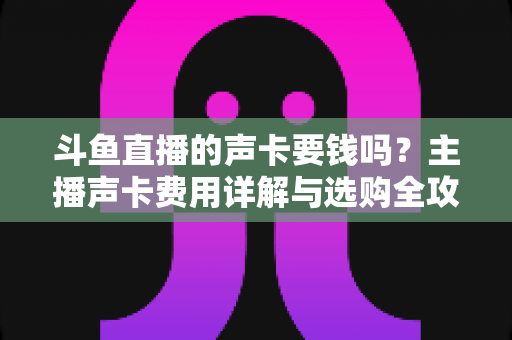 斗鱼直播的声卡要钱吗?主播声卡费用详解与选购全攻略 斗鱼直播的声卡要钱吗?主播声卡费用详解与选购全攻略