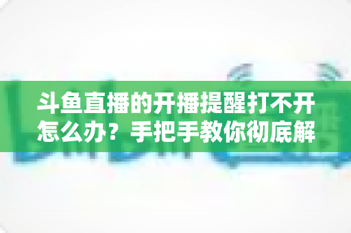 斗鱼直播的开播提醒打不开怎么办?手把手教你彻底解决提醒失效难题 斗鱼直播的开播提醒打不开怎么办?手把手教你彻底解决提醒失效难题