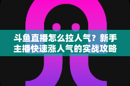 斗鱼直播怎么拉人气?新手主播快速涨人气的实战攻略全解析 斗鱼直播怎么拉人气?新手主播快速涨人气的实战攻略全解析