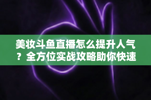 美妆斗鱼直播怎么提升人气？全方位实战攻略助你快速涨粉