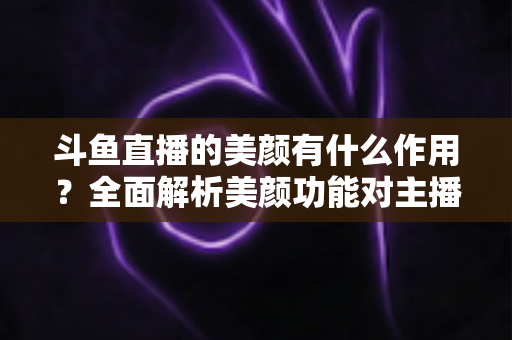 斗鱼直播的美颜有什么作用?全面解析美颜功能对主播形象与直播效果的真正价值 斗鱼直播的美颜有什么作用?全面解析美颜功能对主播形象与直播效果的真正价值
