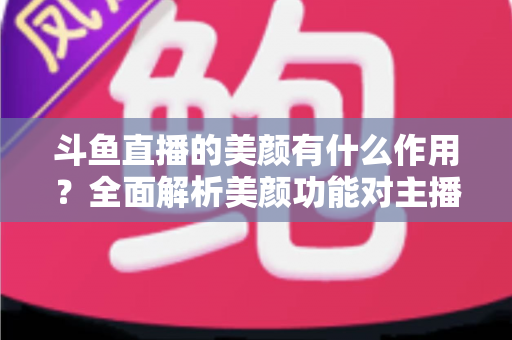 斗鱼直播的美颜有什么作用？全面解析美颜功能对主播形象与直播效果的真正价值