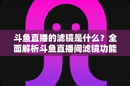 斗鱼直播的滤镜是什么？全面解析斗鱼直播间滤镜功能与实用使用技巧