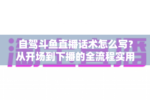 自驾斗鱼直播话术怎么写？从开场到下播的全流程实用指南