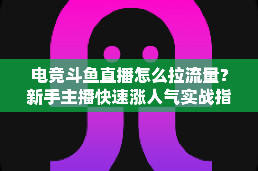 电竞斗鱼直播怎么拉流量？新手主播快速涨人气实战指南