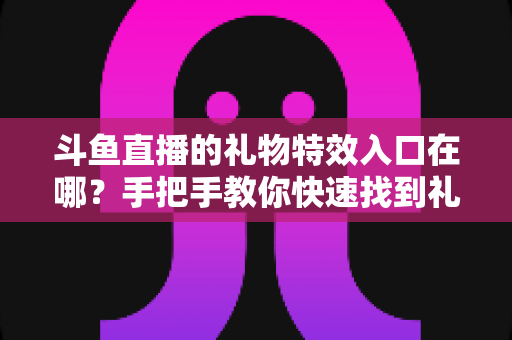 斗鱼直播的礼物特效入口在哪?手把手教你快速找到礼物特效发送位置,玩转直播间互动新体验 斗鱼直播的礼物特效入口在哪?手把手教你快速找到礼物特效发送位置,玩转直播间互动新体验