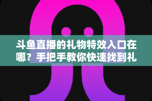 斗鱼直播的礼物特效入口在哪?手把手教你快速找到礼物特效发送位置,玩转直播间互动新体验 斗鱼直播的礼物特效入口在哪?手把手教你快速找到礼物特效发送位置,玩转直播间互动新体验