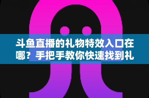 斗鱼直播的礼物特效入口在哪？手把手教你快速找到礼物特效发送位置，玩转直播间互动新体验
