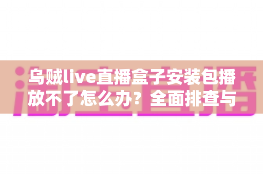 乌贼live直播盒子安装包播放不了怎么办？全面排查与解决指南一站式攻略