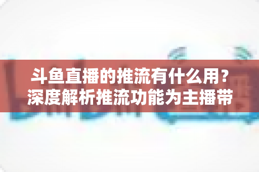 斗鱼直播的推流有什么用?深度解析推流功能为主播带来的核心优势与实用价值 斗鱼直播的推流有什么用?深度解析推流功能为主播带来的核心优势与实用价值