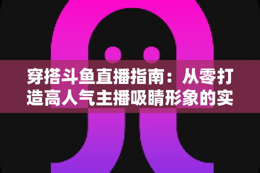 穿搭斗鱼直播指南:从零打造高人气主播吸睛形象的实用全攻略 穿搭斗鱼直播指南:从零打造高人气主播吸睛形象的实用全攻略