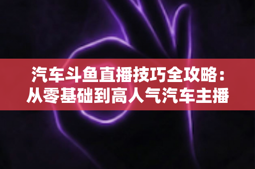 汽车斗鱼直播技巧全攻略:从零基础到高人气汽车主播的实战指南 汽车斗鱼直播技巧全攻略:从零基础到高人气汽车主播的实战指南