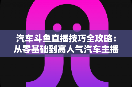 汽车斗鱼直播技巧全攻略：从零基础到高人气汽车主播的实战指南