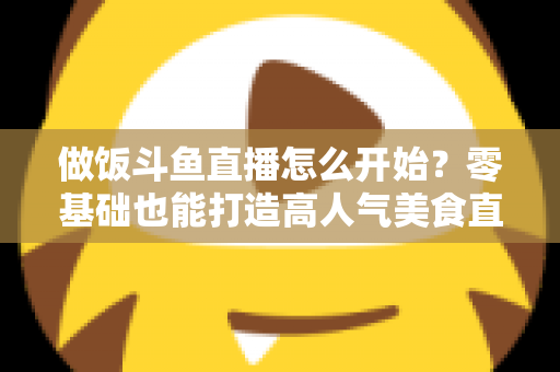 做饭斗鱼直播怎么开始?零基础也能打造高人气美食直播间的完整攻略 做饭斗鱼直播怎么开始?零基础也能打造高人气美食直播间的完整攻略