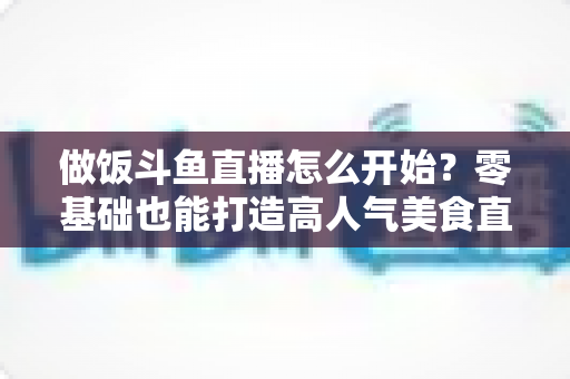 做饭斗鱼直播怎么开始?零基础也能打造高人气美食直播间的完整攻略 做饭斗鱼直播怎么开始?零基础也能打造高人气美食直播间的完整攻略