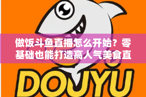 做饭斗鱼直播怎么开始?零基础也能打造高人气美食直播间的完整攻略 做饭斗鱼直播怎么开始?零基础也能打造高人气美食直播间的完整攻略