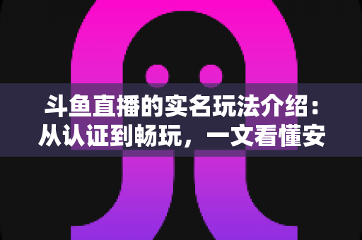 斗鱼直播的实名玩法介绍：从认证到畅玩，一文看懂安全开播与互动全流程