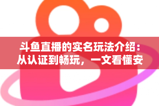 斗鱼直播的实名玩法介绍：从认证到畅玩，一文看懂安全开播与互动全流程