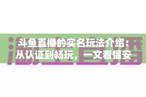 斗鱼直播的实名玩法介绍：从认证到畅玩，一文看懂安全开播与互动全流程