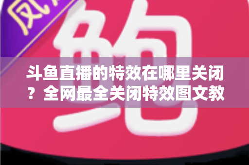 斗鱼直播的特效在哪里关闭？全网最全关闭特效图文教程，让你告别花哨画面、畅享清爽观看体验