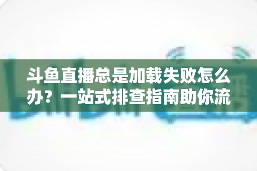 斗鱼直播总是加载失败怎么办?一站式排查指南助你流畅看直播 斗鱼直播总是加载失败怎么办?一站式排查指南助你流畅看直播