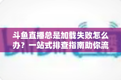 斗鱼直播总是加载失败怎么办？一站式排查指南助你流畅看直播