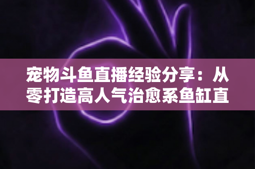宠物斗鱼直播经验分享:从零打造高人气治愈系鱼缸直播间的完整指南 宠物斗鱼直播经验分享:从零打造高人气治愈系鱼缸直播间的完整指南