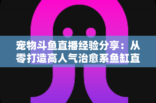 宠物斗鱼直播经验分享:从零打造高人气治愈系鱼缸直播间的完整指南 宠物斗鱼直播经验分享:从零打造高人气治愈系鱼缸直播间的完整指南