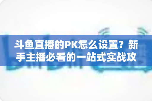 斗鱼直播的PK怎么设置?新手主播必看的一站式实战攻略(含详细步骤与常见问题) 斗鱼直播的PK怎么设置?新手主播必看的一站式实战攻略(含详细步骤与常见问题)