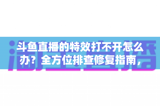 斗鱼直播的特效打不开怎么办?全方位排查修复指南,快速找回炫酷观播体验 斗鱼直播的特效打不开怎么办?全方位排查修复指南,快速找回炫酷观播体验