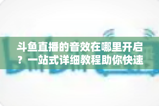 斗鱼直播的音效在哪里开启?一站式详细教程助你快速搞定音效设置 斗鱼直播的音效在哪里开启?一站式详细教程助你快速搞定音效设置