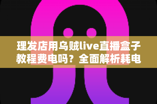 理发店用乌贼live直播盒子教程费电吗?全面解析耗电量、使用教程与省电技巧 理发店用乌贼live直播盒子教程费电吗?全面解析耗电量、使用教程与省电技巧