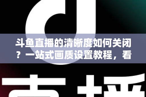 斗鱼直播的清晰度如何关闭?一站式画质设置教程,看直播更省流更流畅 斗鱼直播的清晰度如何关闭?一站式画质设置教程,看直播更省流更流畅